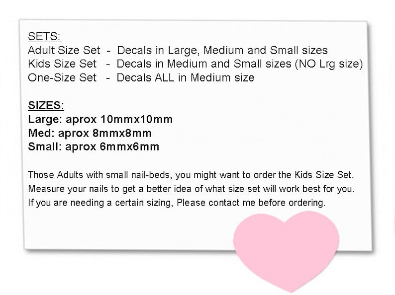 May include: A white card with black text describing nail decal sizes and sets. The text reads "SETS: Adult Size Set - Decals in Large, Medium and Small sizes. Kids Size Set - Decals in Medium and Small sizes (NO Lrg size). One-Size Set - Decals ALL in Medium size. SIZES: Large: aprox 10mmx10mm. Med: aprox 8mmx8mm. Small: aprox 6mmx6mm. Those Adults with small nail-beds, you might want to order the Kids Size Set. Measure your nails to get a better idea of what size set will work best for you. If you are needing a certain sizing, Please contact me before ordering."