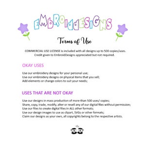May include: Terms of use for embroidery designs.  Commercial use license is included with all designs up to 500 copies. Credit given to EmbroidDesigns is appreciated but not required.  Okay uses include personal use, use on physical items for sale, and adding elements or changing colors.  Uses that are not okay include mass production of more than 500 copies, sharing, copying, trading, modifying, altering, or reselling digital files without permission, using files to create digital files in other formats, using design images as clipart, SVGs, or other formats, and claiming designs as your own. All copyrights belong to the respective artists.