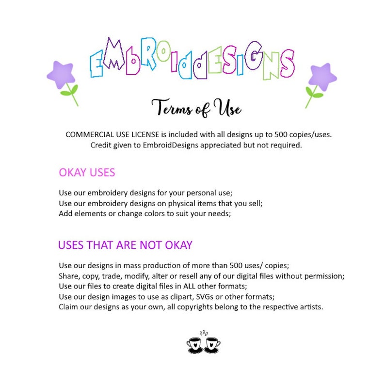 May include: Terms of use for embroidery designs.  Commercial use license is included with all designs up to 500 copies. Credit given to EmbroidDesigns is appreciated but not required.  Okay uses include personal use, use on physical items for sale, and adding elements or changing colors.  Uses that are not okay include mass production of more than 500 copies, sharing, copying, trading, modifying, altering, or reselling digital files without permission, using files to create digital files in other formats, using design images as clipart, SVGs, or other formats, and claiming designs as your own. All copyrights belong to the respective artists.
