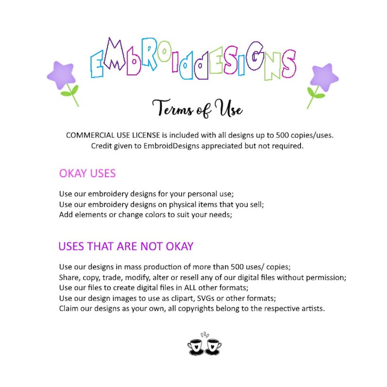 May include: Terms of use for embroidery designs.  Commercial use license is included with all designs up to 500 copies. Credit given to EmbroidDesigns is appreciated but not required.  Okay uses include personal use, use on physical items for sale, and adding elements or changing colors.  Uses that are not okay include mass production of more than 500 copies, sharing, copying, trading, modifying, altering, or reselling digital files without permission, using files to create digital files in other formats, using design images as clipart, SVGs, or other formats, and claiming designs as your own. All copyrights belong to the respective artists.