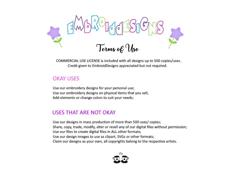 May include: Terms of use for embroidery designs. Commercial use license is included with all designs up to 500 copies. Credit given to EmbroidDesigns is appreciated but not required. Okay uses: Use our embroidery designs for your personal use. Use our embroidery designs on physical items that you sell. Add elements or change colors to suit your needs. Uses that are not okay: Use our designs in mass production of more than 500 uses/copies. Share, copy, trade, modify, alter or resell any of our digital files without permission. Use our files to create digital files in all other formats. Use our design images to use as clipart, SVGs or other formats. Claim our designs as your own, all copyrights belong to the respective artists.