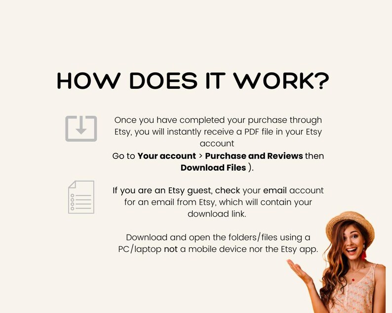 May include: A graphic illustration shows how to download digital files purchased on Etsy. The illustration includes a download icon, a document icon, and a woman smiling and pointing to the text. The text reads: "HOW DOES IT WORK? Once you have completed your purchase through Etsy, you will instantly receive a PDF file in your Etsy account. Go to Your account > Purchase and Reviews then Download Files). If you are an Etsy guest, check your email account for an email from Etsy, which will contain your download link. Download and open the folders/files using a PC/laptop not a mobile device nor the Etsy app."