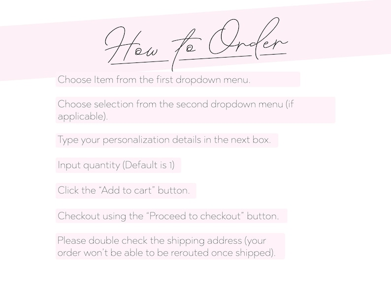 May include: A light pink background with the words "How to Order" in elegant script. Instructions include choosing items, selecting options, typing personalization, inputting quantity, adding to cart, and proceeding to checkout. The text advises double-checking the shipping address.