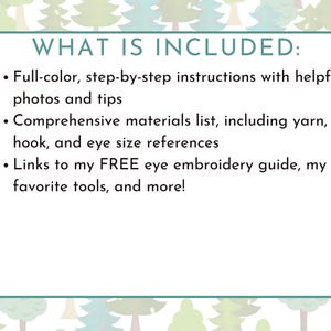 May include: A text-based image with a white background and a green and white forest pattern. The text reads "WHAT IS INCLUDED:" followed by a bulleted list of items included in a product. The list includes: "Full-color, step-by-step instructions with helpful photos and tips", "Comprehensive materials list, including yarn, hook, and eye size references", and "Links to my FREE eye embroidery guide, my favorite tools, and more!"