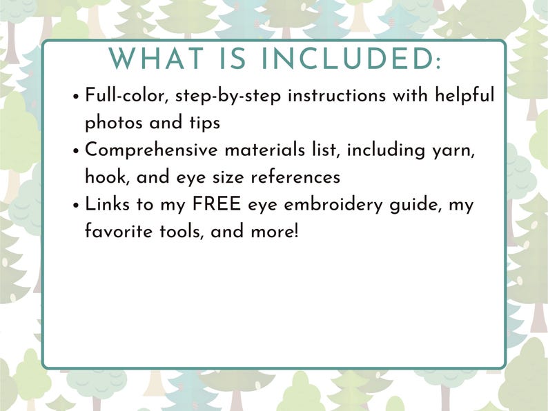 May include: A text-based image with a white background and a green and white forest pattern. The text reads "WHAT IS INCLUDED:" followed by a bulleted list of items included in a product. The list includes: "Full-color, step-by-step instructions with helpful photos and tips", "Comprehensive materials list, including yarn, hook, and eye size references", and "Links to my FREE eye embroidery guide, my favorite tools, and more!"