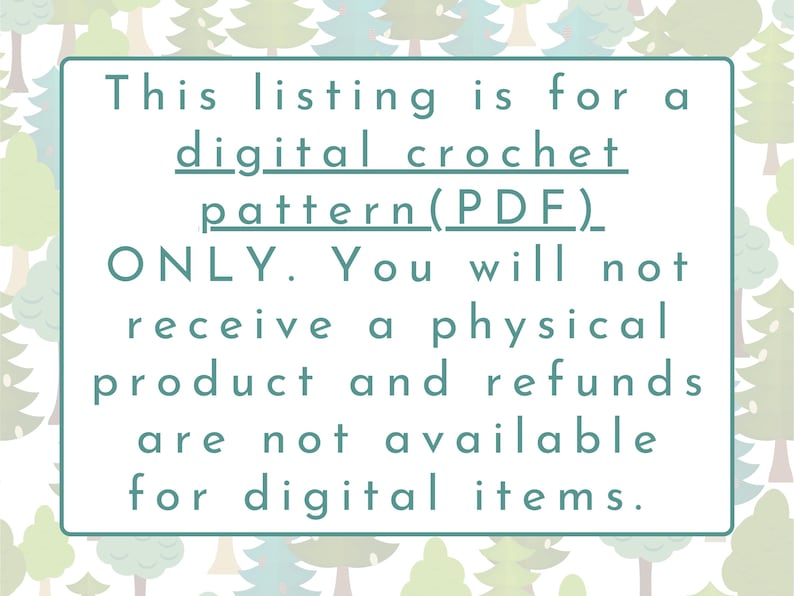 May include: A white text box with a teal border on a background of green and blue trees. The text reads: "This listing is for a digital crochet pattern (PDF) ONLY. You will not receive a physical product and refunds are not available for digital items."