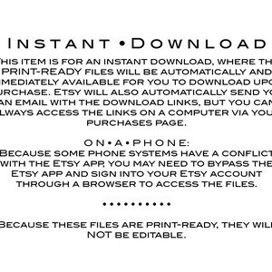 May include: Text on a white background explaining that this item is an instant download. The text says "INSTANT DOWNLOAD" in large letters at the top. The text explains that the print-ready files will be automatically available for download upon purchase. It also explains that Etsy will send an email with the download links, but you can always access the links on a computer via your purchases page. The text also explains that some phone systems have a conflict with the Etsy app, so you may need to bypass the Etsy app and sign into your Etsy account through a browser to access the files. The text also explains that these files are print-ready and will not be editable.