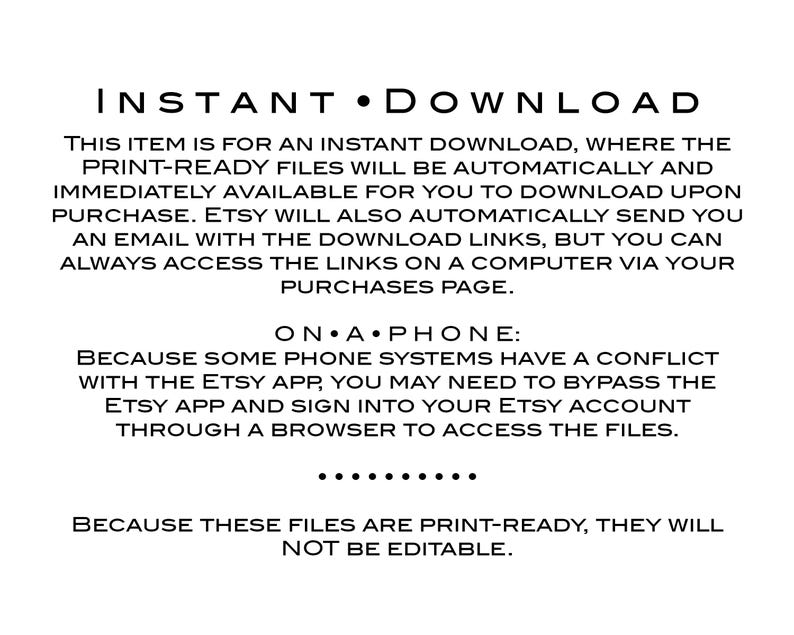May include: Text on a white background explaining that this item is an instant download. The text says "INSTANT DOWNLOAD" in large letters at the top. The text explains that the print-ready files will be automatically available for download upon purchase. It also explains that Etsy will send an email with the download links, but you can always access the links on a computer via your purchases page. The text also explains that some phone systems have a conflict with the Etsy app, so you may need to bypass the Etsy app and sign into your Etsy account through a browser to access the files. The text also explains that these files are print-ready and will not be editable.