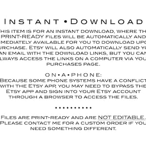 May include: Text on a white background explaining that this item is an instant download. The text says "INSTANT DOWNLOAD" in large letters at the top. The text explains that the print-ready files will be automatically available for download upon purchase. It also explains that Etsy will send an email with download links, but you can always access the links on a computer via your purchases page. The text also explains that some phone systems have a conflict with the Etsy app, so you may need to bypass the Etsy app and sign into your Etsy account through a browser to access the files. The text ends by saying that the files are print-ready and are not editable. It also says to contact the seller for a custom order if you need something different.