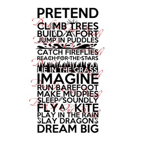 May include: Black and white text graphic with the words "Pretend", "Climb Trees", "Build a Fort", "Jump in Puddles", "Catch Fireflies", "Reach for the Stars", "Lie in the Grass", "Imagine", "Run Barefoot", "Make Mudpies", "Sleep Soundly", "Fly a Kite", "Play in the Rain", "Slay Dragons", and "Dream Big".