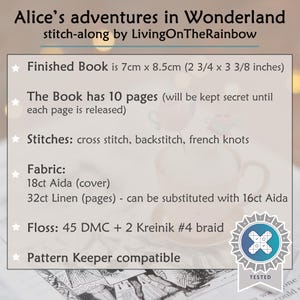 May include: Alice's adventures in Wonderland stitch-along by LivingOnTheRainbow. Finished book is 7cm x 8.5cm with 10 pages. Stitches include cross stitch, backstitch, and french knots. Uses 18ct Aida, 32ct Linen, 45 DMC floss, and 2 Kreinik #4 braid.