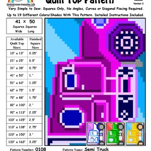 May include: A quilt pattern for a semi truck, with a pink, blue, green, and yellow color scheme. The pattern is made up of squares and is available in sizes from 10 inches by 13 inches to 133 inches by 163 inches. The pattern number is 0108 and the pattern name is Semi Truck. The pattern designer is Sheri Rector. The quilt top image is computer generated. The appearance of the finished quilt top will vary with your fabric choices. Copyright Sheri Rector 2014-2016, Rainbow Moon Treasures & Rainbow Moon Patterns.