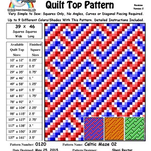 May include: Celtic Maze 02 quilt pattern with instructions for sewing a quilt top. The pattern is for a quilt top that is 39 inches wide and 46 inches long. The pattern includes a chart of quilt top sizes and corresponding finished square sizes. The pattern is designed for squares only, with no angles, curves, or diagonal piecing required. The pattern is designed to use up to 9 different colors or shades. The pattern is designed by Sheri Rector and is copyrighted 2014-2016.