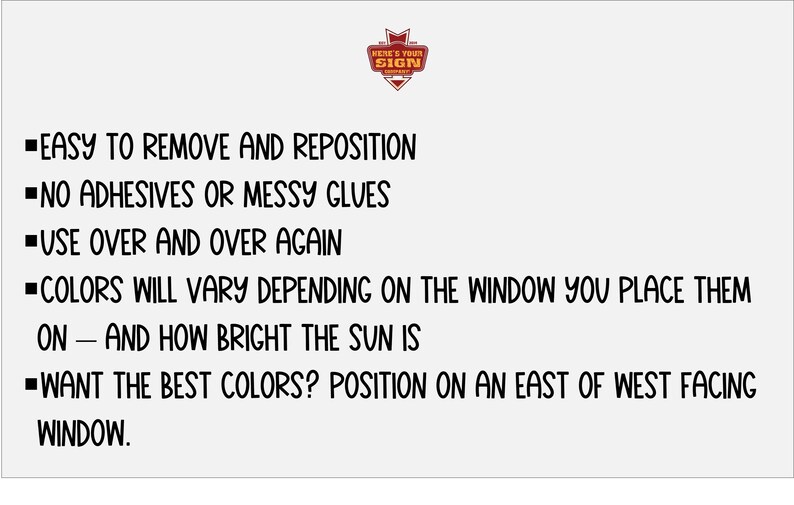 May include: Text on a white background with black text explaining how to use window clings. The text reads: "Easy to remove and reposition. No adhesives or messy glues. Use over and over again. Colors will vary depending on the window you place them on - and how bright the sun is. Want the best colors? Position on an east or west facing window."