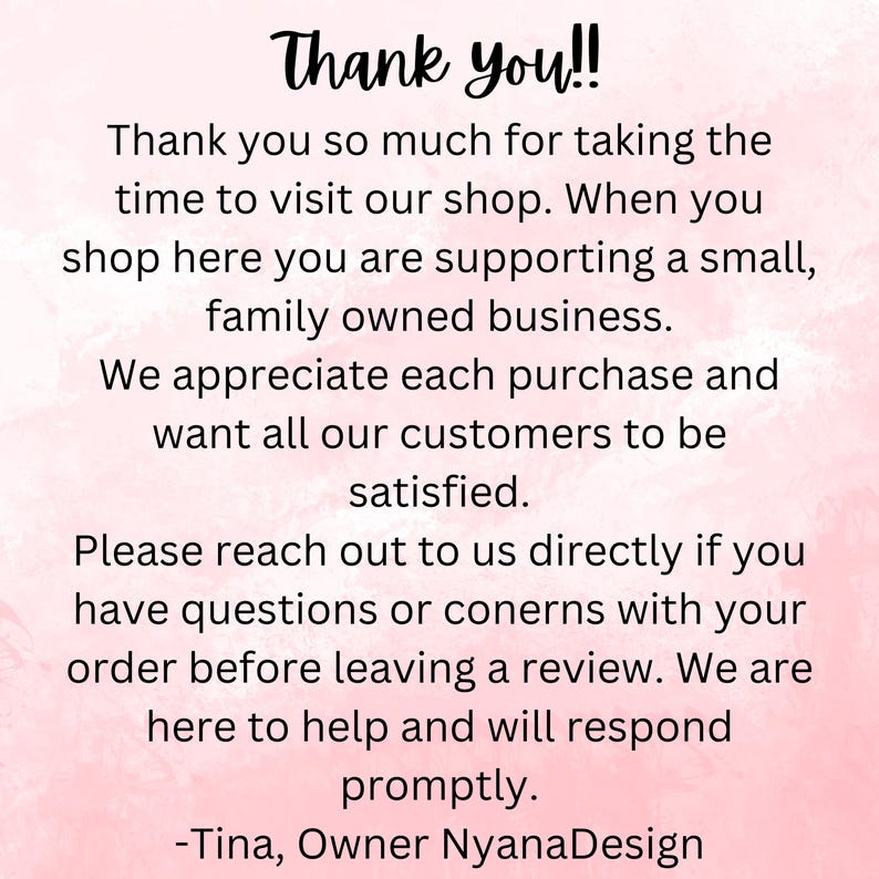 May include: Pink and white text on a pink background with the message "Thank you!! Thank you so much for taking the time to visit our shop. When you shop here you are supporting a small, family owned business. We appreciate each purchase and want all our customers to be satisfied. Please reach out to us directly if you have questions or concerns with your order before leaving a review. We are here to help and will respond promptly. -Tina, Owner NyanaDesign"
