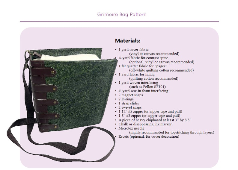 May include: A green fabric book bag with brown leather straps and metal accents. The bag is made to look like a book with a spine and pages. The materials needed to make this bag are listed below: 1 yard cover fabric (vinyl or canvas recommended), 1/4 yard fabric for contrast spine (optional, vinyl or canvas recommended), 1 fat quarter fabric for "pages" (off-white quilting cotton recommended), 1 yard fabric for lining (quilting cotton recommended), 1 yard woven interfacing (such as Pellon SF101), 1/2 yard sew-in foam interfacing, 2 magnet snaps, 2 D-rings, 1 strap slider, 2 swivel snaps, 1 12" #5 zipper (or zipper tape and pull), 1 18" #3 zipper (or zipper tape and pull), a piece of heavy chipboard at least 3" by 8.5", chalk or disappearing ink marker, microtex needle (highly recommended for topstitching through layers), rivets (optional, for cover decoration).