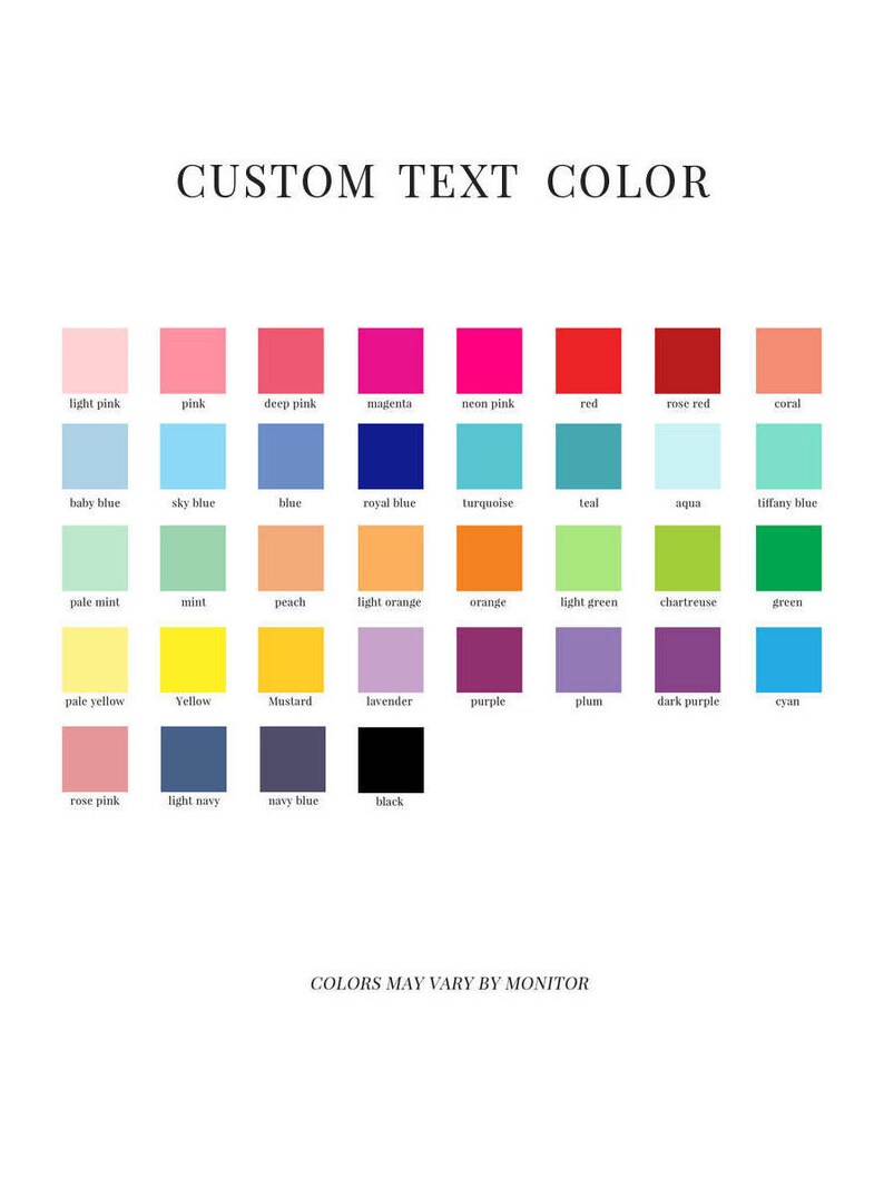May include: A chart showing a variety of colors with their names, including light pink, pink, deep pink, magenta, neon pink, red, rose red, coral, baby blue, sky blue, blue, royal blue, turquoise, teal, aqua, tiffany blue, pale mint, mint, peach, light orange, orange, light green, chartreuse, green, pale yellow, yellow, mustard, lavender, purple, plum, dark purple, cyan, rose pink, light navy, navy blue, and black. The text "CUSTOM TEXT COLOR" is at the top of the chart and the text "COLORS MAY VARY BY MONITOR" is at the bottom of the chart.