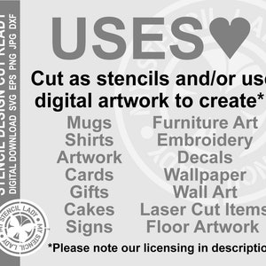 May include: A black and white graphic with the word "USES" in large letters and a heart symbol. The text "Cut as stencils and/or use digital artwork to create*:" is below the word "USES". A list of uses for the digital artwork is below the text, including mugs, shirts, artwork, cards, gifts, cakes, signs, furniture art, embroidery, decals, wallpaper, wall art, laser cut items, and floor artwork. The text "*Please note our licensing in description." is at the bottom of the graphic.