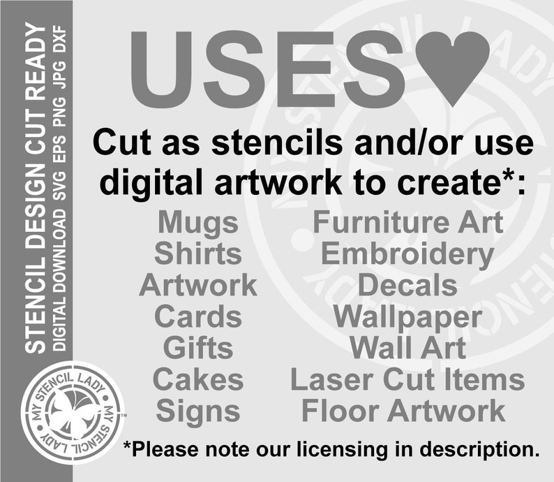 May include: A black and white graphic with the word "USES" in large letters and a heart symbol. The text "Cut as stencils and/or use digital artwork to create*:" is below the word "USES". A list of uses for the digital artwork is below the text, including mugs, shirts, artwork, cards, gifts, cakes, signs, furniture art, embroidery, decals, wallpaper, wall art, laser cut items, and floor artwork. The text "*Please note our licensing in description." is at the bottom of the graphic.