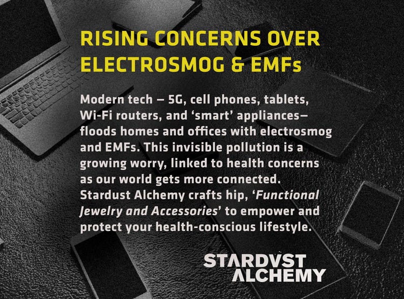 May include: Black and white image with text that reads "RISING CONCERNS OVER ELECTROSMOG & EMFS". The text is in yellow and is centered on a black background. The text continues with "Modern tech - 5G, cell phones, tablets, Wi-Fi routers, and 'smart' appliances - floods homes and offices with electrosmog and EMFs. This invisible pollution is a growing worry, linked to health concerns as our world gets more connected. Stardust Alchemy crafts hip, 'Functional Jewelry and Accessories' to empower and protect your health-conscious lifestyle. STARDVST ALCHEMY".