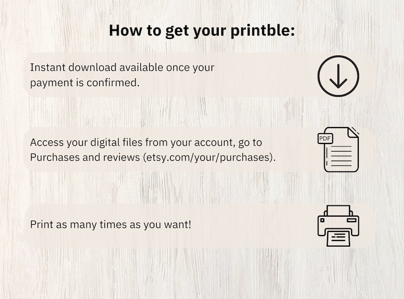 May include: How to get your printable: Instant download available once your payment is confirmed. Access your digital files from your account, go to Purchases and reviews (etsy.com/your/purchases). Print as many times as you want!  A downward arrow icon, a PDF file icon, and a printer icon are shown.