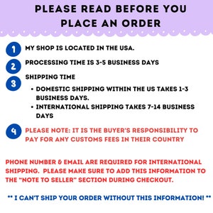 May include: A pink and white graphic with a list of important information for customers to read before placing an order. The text reads: "PLEASE READ BEFORE YOU PLACE AN ORDER."  The graphic includes four numbered points: 1. "MY SHOP IS LOCATED IN THE USA." 2. "PROCESSING TIME IS 3-5 BUSINESS DAYS." 3. "SHIPPING TIME - DOMESTIC SHIPPING WITHIN THE US TAKES 1-3 BUSINESS DAYS. - INTERNATIONAL SHIPPING TAKES 7-14 BUSINESS DAYS." 4. "PLEASE NOTE: IT IS THE BUYER'S RESPONSIBILITY TO PAY FOR ANY CUSTOMS FEES IN THEIR COUNTRY." The graphic also includes the following text: "PHONE NUMBER & EMAIL ARE REQUIRED FOR INTERNATIONAL SHIPPING. PLEASE MAKE SURE TO ADD THIS INFORMATION TO THE "NOTE TO SELLER" SECTION DURING CHECKOUT. ** I CAN'T SHIP YOUR ORDER WITHOUT THIS INFORMATION! **"
