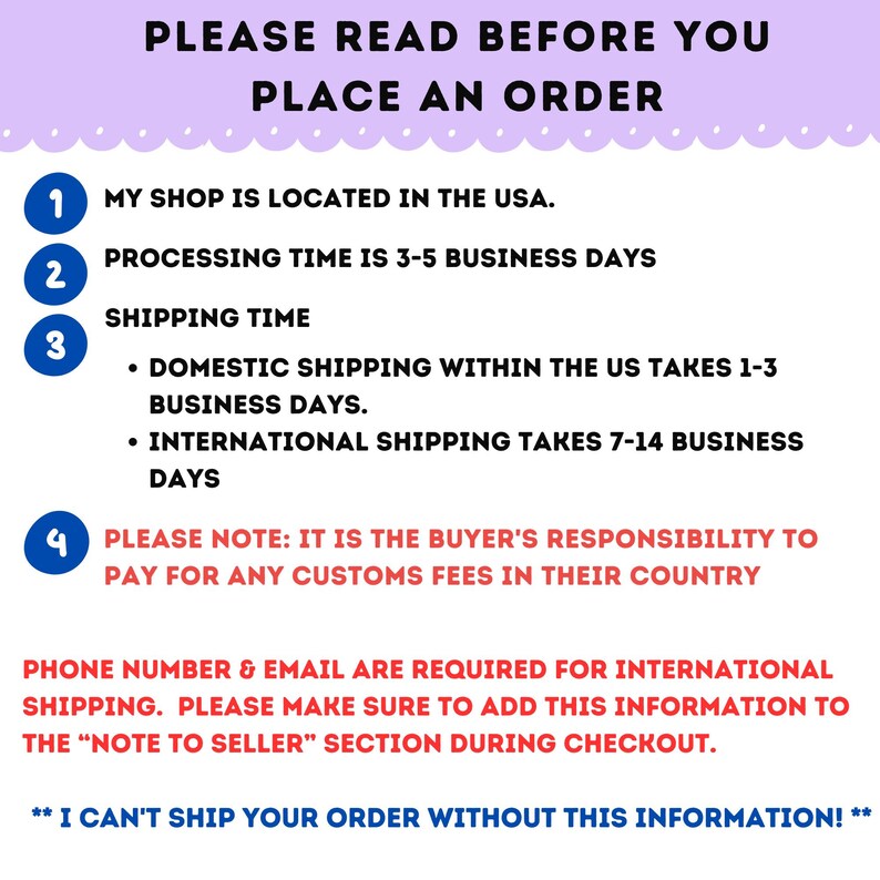 May include: A pink and white graphic with a list of important information for customers to read before placing an order. The text reads: "PLEASE READ BEFORE YOU PLACE AN ORDER."  The graphic includes four numbered points: 1. "MY SHOP IS LOCATED IN THE USA." 2. "PROCESSING TIME IS 3-5 BUSINESS DAYS." 3. "SHIPPING TIME - DOMESTIC SHIPPING WITHIN THE US TAKES 1-3 BUSINESS DAYS. - INTERNATIONAL SHIPPING TAKES 7-14 BUSINESS DAYS." 4. "PLEASE NOTE: IT IS THE BUYER'S RESPONSIBILITY TO PAY FOR ANY CUSTOMS FEES IN THEIR COUNTRY." The graphic also includes the following text: "PHONE NUMBER & EMAIL ARE REQUIRED FOR INTERNATIONAL SHIPPING. PLEASE MAKE SURE TO ADD THIS INFORMATION TO THE "NOTE TO SELLER" SECTION DURING CHECKOUT. ** I CAN'T SHIP YOUR ORDER WITHOUT THIS INFORMATION! **"