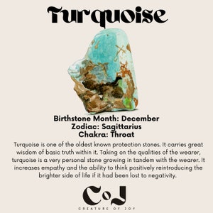 May include: Turquoise gemstone with brown and green veins. Birthstone Month: December. Zodiac: Sagittarius. Chakra: Throat. Turquoise is one of the oldest known protection stones. It carries great wisdom of basic truth within it. Taking on the qualities of the wearer, turquoise is a very personal stone growing in tandem with the wearer. It increases empathy and the ability to think positively reintroducing the brighter side of life if it had been lost to negativity. COJ CREATURE OF JOY