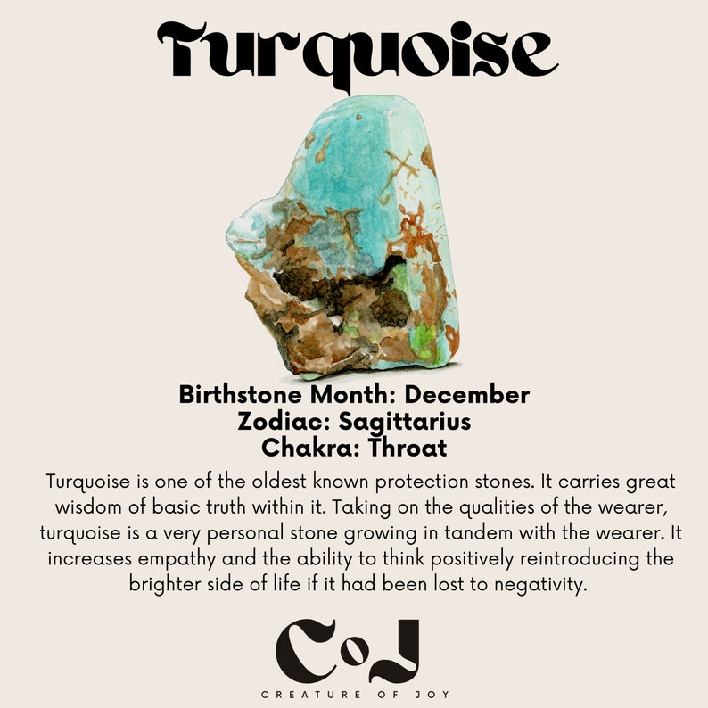 May include: Turquoise gemstone with brown and green veins. Birthstone Month: December. Zodiac: Sagittarius. Chakra: Throat. Turquoise is one of the oldest known protection stones. It carries great wisdom of basic truth within it. Taking on the qualities of the wearer, turquoise is a very personal stone growing in tandem with the wearer. It increases empathy and the ability to think positively reintroducing the brighter side of life if it had been lost to negativity. COJ CREATURE OF JOY