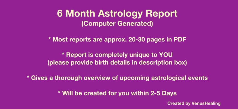 May include: Purple background with white text that reads "6 Month Astrology Report (Computer Generated)".  The text also includes "Most reports are approx. 20-30 pages in PDF", "Report is completely unique to YOU (please provide birth details in description box)", "Gives a thorough overview of upcoming astrological events", and "Will be created for you within 2-5 Days".  The text "Created by VenusHealing" appears at the bottom of the image.