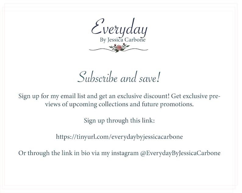 Puede incluir: Gr&aacute;fico de texto con las palabras "Everyday by Jessica Carbone" y un dise&ntilde;o floral. El texto debajo dice "Subscribe and save! Sign up for my email list and get an exclusive discount! Get exclusive previews of upcoming collections and future promotions. Sign up through this link: https://tinyurl.com/everydaybyjessicacarbone Or through the link in bio via my instagram @EverydayByJessicaCarbone"
