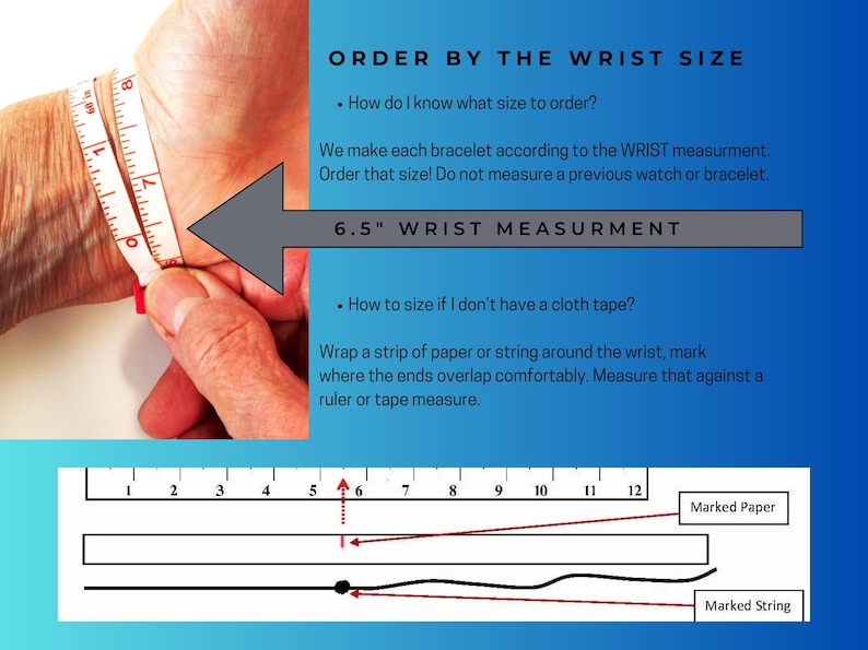 May include: Diagram showing how to measure your wrist for a bracelet.  Wrap a strip of paper or string around your wrist, mark where the ends overlap comfortably, and measure that against a ruler or tape measure.  6.5" wrist measurement.