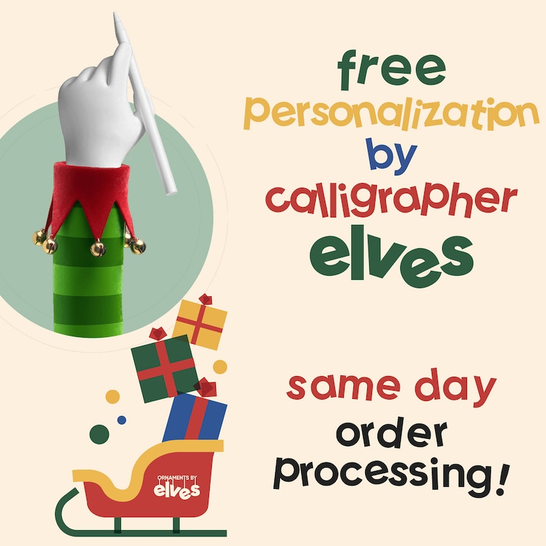 May include: A green and red elf hand holding a white pencil, with a green and white striped sleeve and red hat with gold bells. The elf hand is in front of a light green circle. The text "free personalization by calligrapher elves" is in the upper right corner of the image. Below the elf hand is a red sleigh with a stack of wrapped gifts. The sleigh has a white label that says "ornaments by elves". The text "same day order processing!" is in the lower right corner of the image.