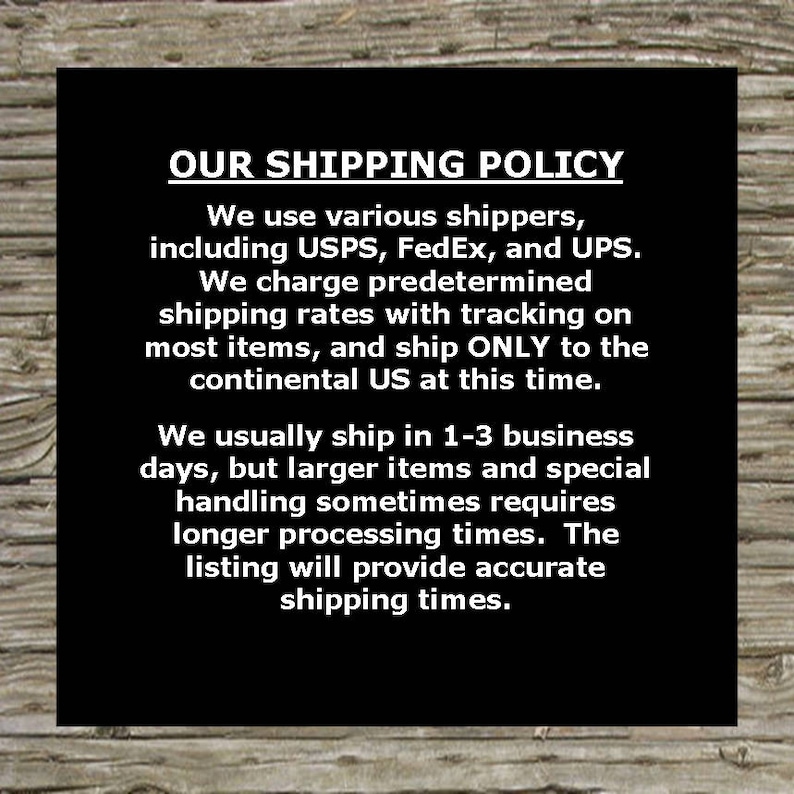 May include: Black and white text on a woodgrain background outlining our shipping policy. We use various shippers including USPS, FedEx, and UPS. We charge predetermined shipping rates with tracking on most items and ship only to the continental US at this time. We usually ship in 1-3 business days, but larger items and special handling sometimes requires longer processing times. The listing will provide accurate shipping times.
