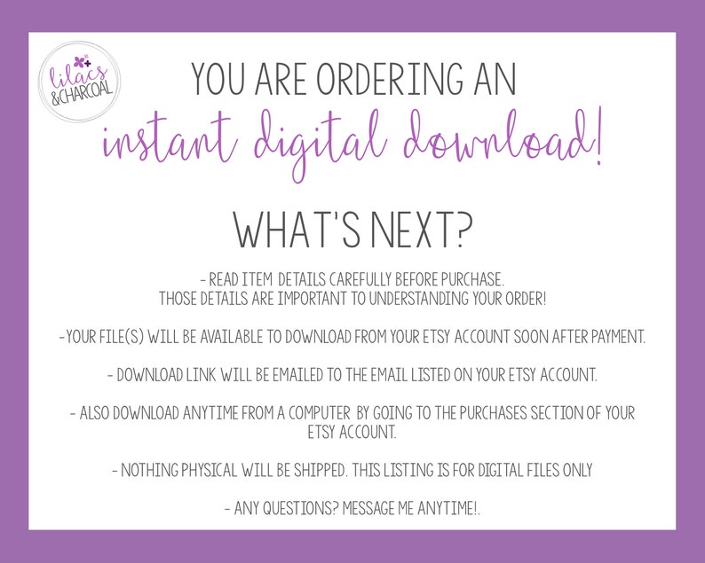 Può includere: Una grafica viola e bianca con il testo 'lilacs & CHARCOAL' in un cerchio. Il testo 'YOU ARE ORDERING AN instant digital download!' è in lettere grandi e in grassetto. Il testo 'WHAT'S NEXT?' è in lettere grandi e in grassetto. Il testo sotto spiega che il file digitale sarà disponibile per il download dal tuo account Etsy dopo il pagamento. Il testo spiega anche che un link di download verrà inviato all'indirizzo email elencato sul tuo account Etsy. Il testo spiega anche che il file può essere scaricato in qualsiasi momento da un computer andando alla sezione acquisti del tuo account Etsy. Il testo spiega anche che non verrà spedito nulla di fisico. Il testo spiega anche che qualsiasi domanda può essere inviata tramite messaggio.