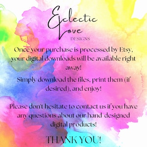 May include: A colorful watercolor background with the text "Eclectic Love Designs" and instructions for digital downloads. The text reads: "Once your purchase is processed by Etsy, your digital downloads will be available right away! Simply download the files, print them (if desired), and enjoy! Please don't hesitate to contact us if you have any questions about our hand-designed digital products! THANK YOU!"
