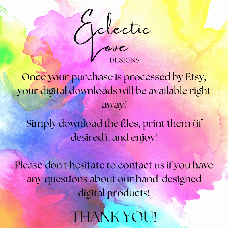 May include: A colorful watercolor background with the text "Eclectic Love Designs" and instructions for digital downloads. The text reads: "Once your purchase is processed by Etsy, your digital downloads will be available right away! Simply download the files, print them (if desired), and enjoy! Please don't hesitate to contact us if you have any questions about our hand-designed digital products! THANK YOU!"