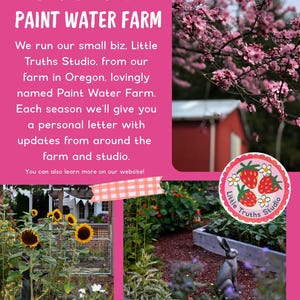 May include: A pink informational flyer titled DISPATCHES FROM PAINT WATER FARM. It features text about Little Truths Studio, a photo of pink blossoms, a photo of sunflowers, a photo of a garden with a rabbit statue, and a circular logo.
