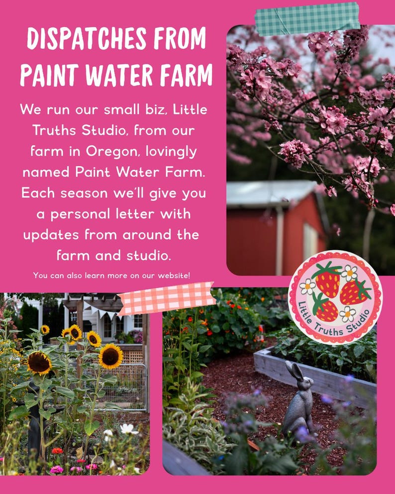 May include: A pink informational flyer titled DISPATCHES FROM PAINT WATER FARM. It features text about Little Truths Studio, a photo of pink blossoms, a photo of sunflowers, a photo of a garden with a rabbit statue, and a circular logo.