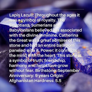 May include: Close-up of a Lapis Lazuli gemstone, a deep blue color with gold flecks. The text reads: "Lapis Lazuli: Throughout the ages it was a symbol of royalty. The Egyptians, Sumerians and Babylonians believed it is associated with the divine feminine. Catherina the Great was a great admirer of this stone and had an entire ballroom paneled with it. Power: it connects the mind with the heart. This stone is a symbol of truth, friendship, harmony and helps love grow without fear. Birthstone: September Anniversary: 9 years Origin: Afghanistan Hardness: 5.5"