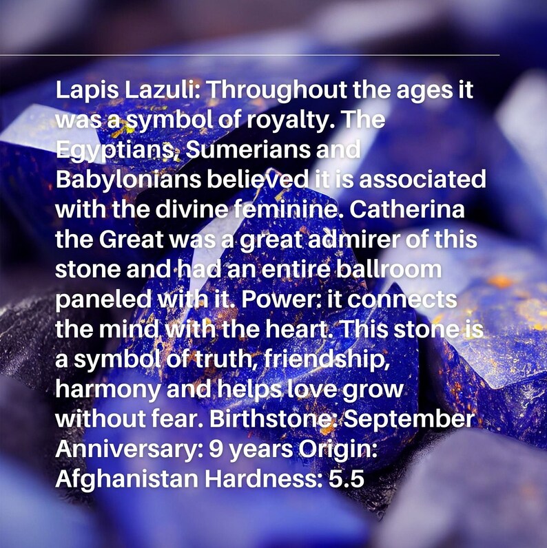 May include: Close-up of a Lapis Lazuli gemstone, a deep blue color with gold flecks. The text reads: "Lapis Lazuli: Throughout the ages it was a symbol of royalty. The Egyptians, Sumerians and Babylonians believed it is associated with the divine feminine. Catherina the Great was a great admirer of this stone and had an entire ballroom paneled with it. Power: it connects the mind with the heart. This stone is a symbol of truth, friendship, harmony and helps love grow without fear. Birthstone: September Anniversary: 9 years Origin: Afghanistan Hardness: 5.5"