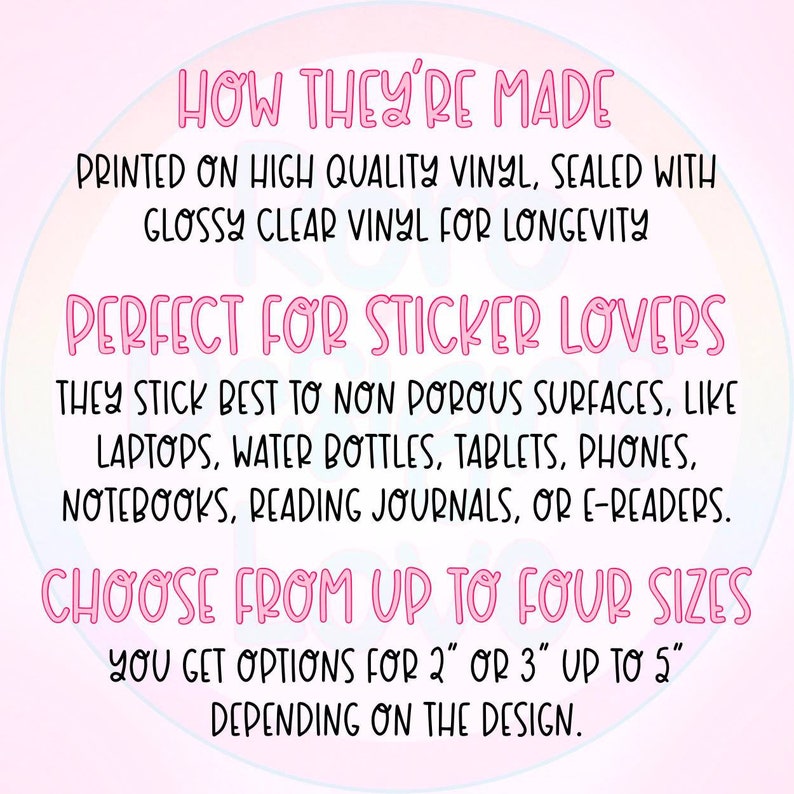May include: Text on a pink background that reads "HOW THEY'RE MADE PRINTED ON HIGH QUALITY VINYL, SEALED WITH GLOSSY CLEAR VINYL FOR LONGEVITY PERFECT FOR STICKER LOVERS THEY STICK BEST TO NON POROUS SURFACES, LIKE LAPTOPS, WATER BOTTLES, TABLETS, PHONES, NOTEBOOKS, READING JOURNALS, OR E-READERS. CHOOSE FROM UP TO FOUR SIZES YOU GET OPTIONS FOR 2" OR 3" UP TO 5" DEPENDING ON THE DESIGN."