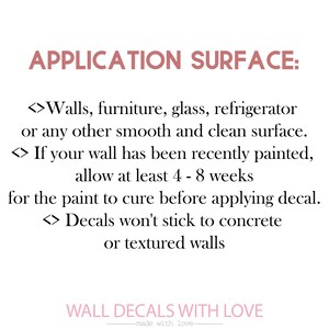 May include: Text on a white background with pink accents. The text reads "APPLICATION SURFACE:"  <>Walls, furniture, glass, refrigerator or any other smooth and clean surface. <>If your wall has been recently painted, allow at least 4 - 8 weeks for the paint to cure before applying decal. <>Decals won't stick to concrete or textured walls.  WALL DECALS WITH LOVE -made with love-