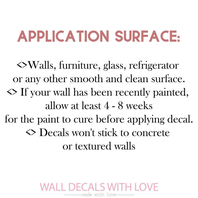 May include: Text on a white background with pink accents. The text reads "APPLICATION SURFACE:"  <>Walls, furniture, glass, refrigerator or any other smooth and clean surface. <>If your wall has been recently painted, allow at least 4 - 8 weeks for the paint to cure before applying decal. <>Decals won't stick to concrete or textured walls.  WALL DECALS WITH LOVE -made with love-