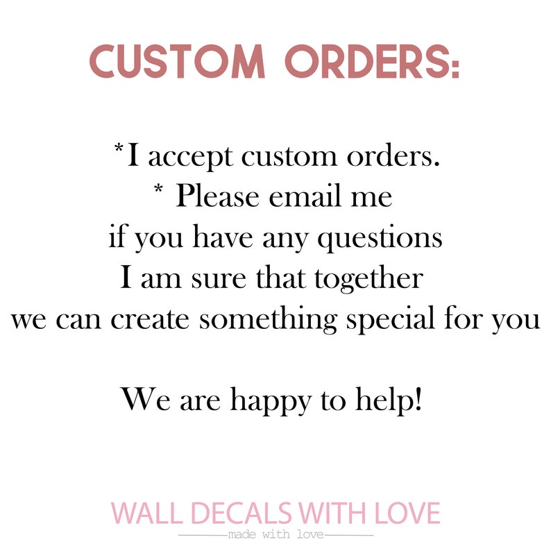 May include: Text on a white background that reads "CUSTOM ORDERS: *I accept custom orders. *Please email me if you have any questions I am sure that together we can create something special for you We are happy to help! WALL DECALS WITH LOVE -made with love-"