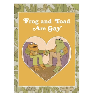 May include: A yellow background with a green border of leaves and mushrooms. Inside the border is a heart shape with two frogs sitting in chairs. The text "Frog and Toad Are Gay" is above the heart.