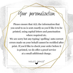 May include: A gold geometric frame with a white background and black text. The text reads: "Your personalisation. Please ensure that ALL the information that you send to us is sent exactly as you'd like it to be printed, using capital letters and punctuation where required etc. We are sorry but any typing/ spelling/ auto correct errors made on your behalf cannot be rectified after print. If you'd like to check your order before it is printed, we do offer a proof service at a small additional charge. VIOLET GRACE&reg;"