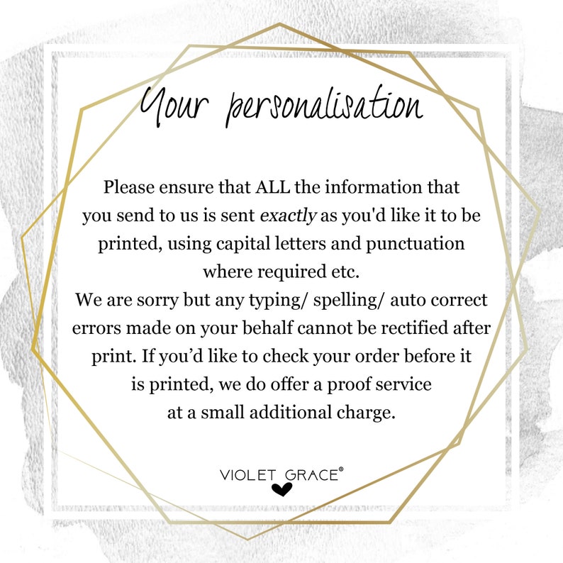 May include: A gold geometric frame with a white background and black text. The text reads: "Your personalisation. Please ensure that ALL the information that you send to us is sent exactly as you'd like it to be printed, using capital letters and punctuation where required etc. We are sorry but any typing/ spelling/ auto correct errors made on your behalf cannot be rectified after print. If you'd like to check your order before it is printed, we do offer a proof service at a small additional charge. VIOLET GRACE&reg;"