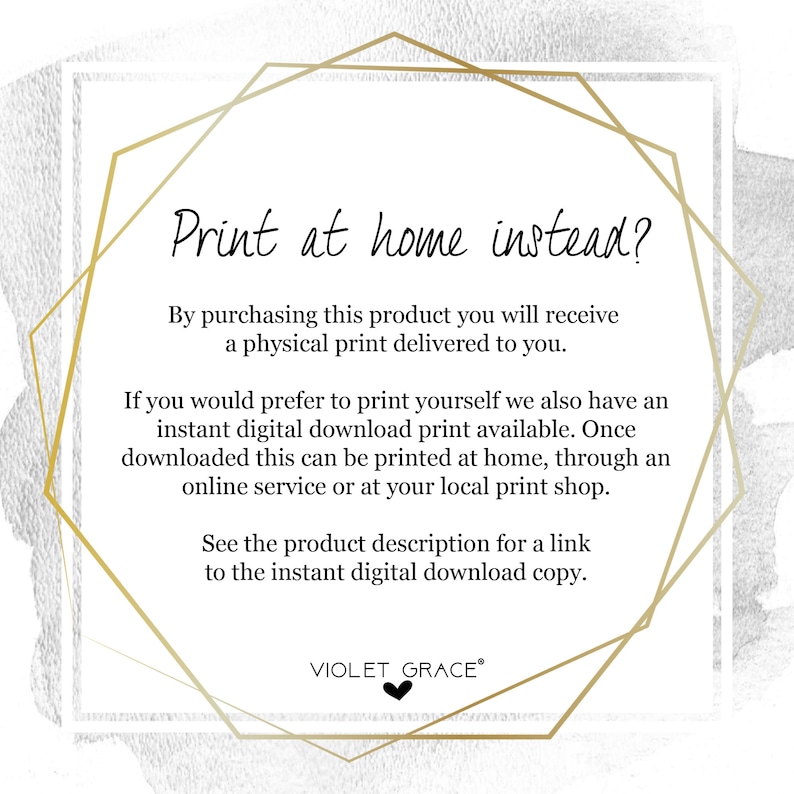 May include: Text graphic with a gold geometric frame and the text "Print at home instead?"  By purchasing this product you will receive a physical print delivered to you. If you would prefer to print yourself we also have an instant digital download print available. Once downloaded this can be printed at home, through an online service or at your local print shop. See the product description for a link to the instant digital download copy. VIOLET GRACE&reg;