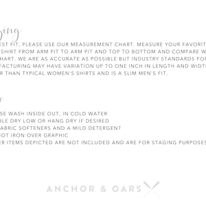 May include: Sizing and care instructions for a garment. The text reads: "For best fit, please use our measurement chart. Measure your favorite sweatshirt from arm pit to arm pit and top to bottom and compare with our chart. We are as accurate as possible but industry standards for manufacturing may have variation up to one inch in length and width. Fits larger than typical women's shirts and is a slim men's fit. Care: * Please wash inside out, in cold water * Tumble dry low or hang dry if desired * No fabric softeners and a mild detergent * Do not iron over graphic * Other items depicted are not included and are for staging purposes only. Anchor & Oars"